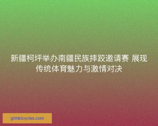 新疆柯坪举办南疆民族摔跤邀请赛 展现传统体育魅力与激情对决 新疆柯坪举办南疆民族摔跤邀请赛 展现传统体育魅力与激情对决