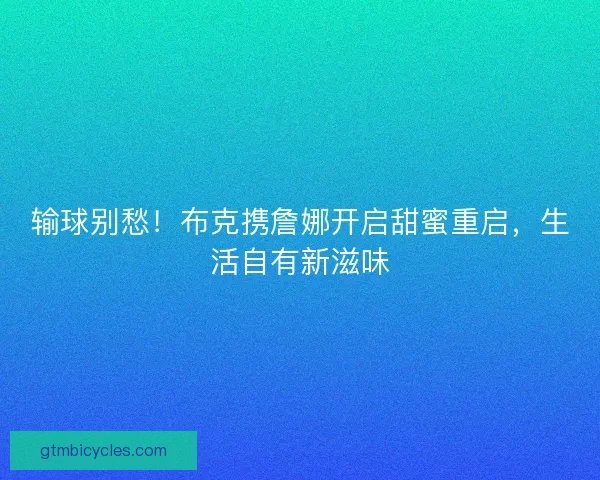 输球别愁！布克携詹娜开启甜蜜重启，生活自有新滋味