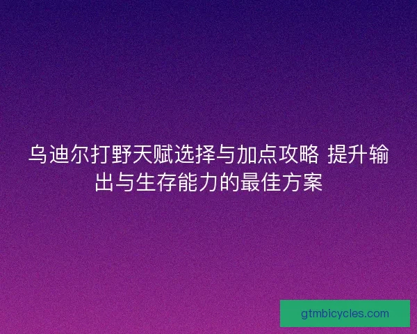 乌迪尔打野天赋选择与加点攻略 提升输出与生存能力的最佳方案 乌迪尔打野天赋选择与加点攻略 提升输出与生存能力的最佳方案