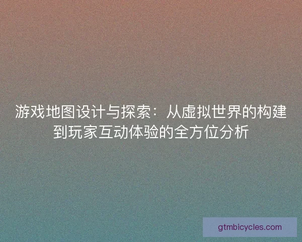 游戏地图设计与探索：从虚拟世界的构建到玩家互动体验的全方位分析