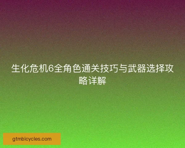 生化危机6全角色通关技巧与武器选择攻略详解 生化危机6全角色通关技巧与武器选择攻略详解