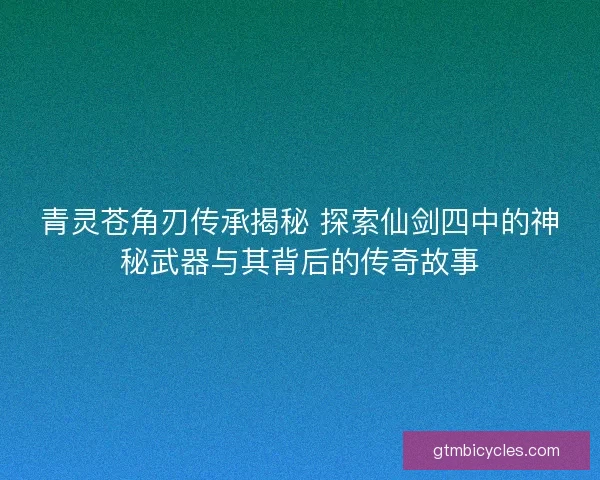 青灵苍角刃传承揭秘 探索仙剑四中的神秘武器与其背后的传奇故事