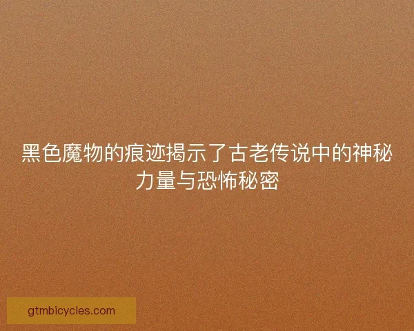 黑色魔物的痕迹揭示了古老传说中的神秘力量与恐怖秘密