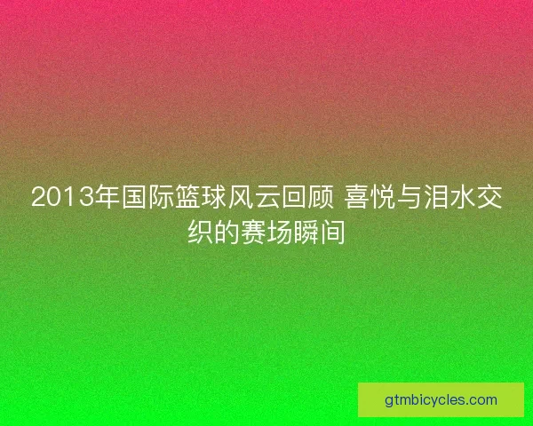 2013年国际篮球风云回顾 喜悦与泪水交织的赛场瞬间