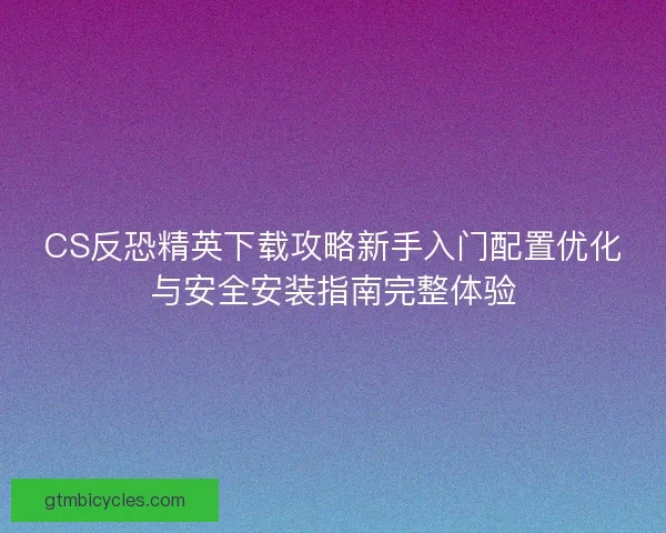 CS反恐精英下载攻略新手入门配置优化与安全安装指南完整体验