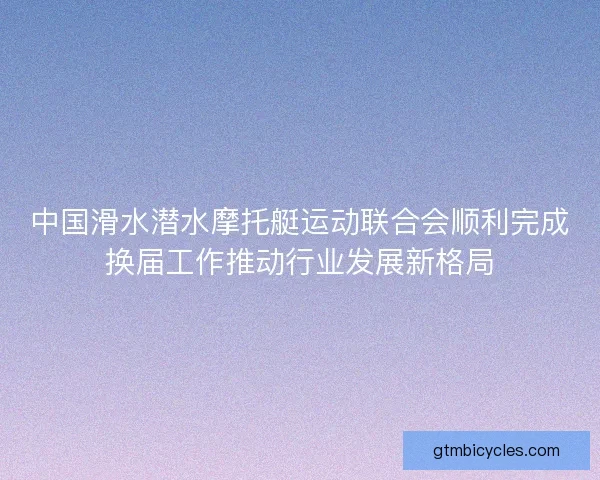 中国滑水潜水摩托艇运动联合会顺利完成换届工作推动行业发展新格局 中国滑水潜水摩托艇运动联合会顺利完成换届工作推动行业发展新格局