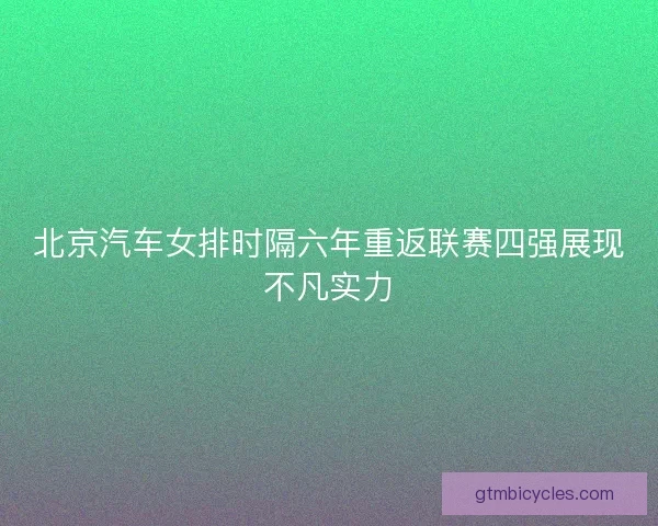 北京汽车女排时隔六年重返联赛四强展现不凡实力 北京汽车女排时隔六年重返联赛四强展现不凡实力