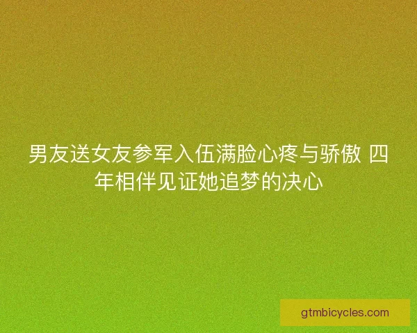 男友送女友参军入伍满脸心疼与骄傲 四年相伴见证她追梦的决心 男友送女友参军入伍满脸心疼与骄傲 四年相伴见证她追梦的决心