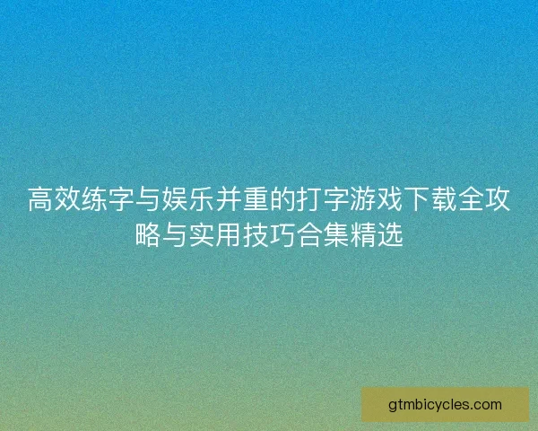 高效练字与娱乐并重的打字游戏下载全攻略与实用技巧合集精选