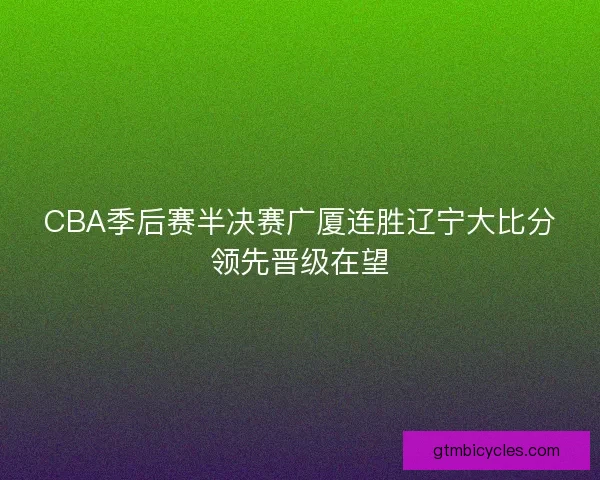 CBA季后赛半决赛广厦连胜辽宁大比分领先晋级在望