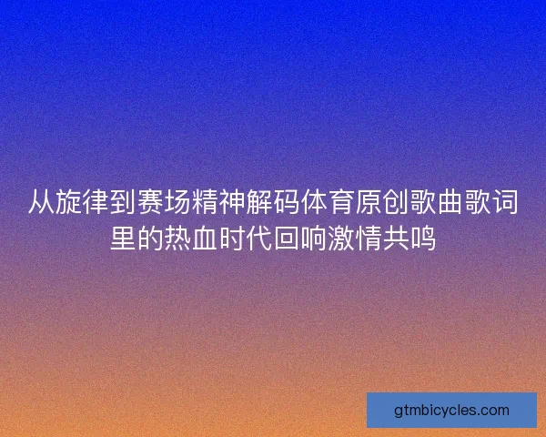 从旋律到赛场精神解码体育原创歌曲歌词里的热血时代回响激情共鸣
