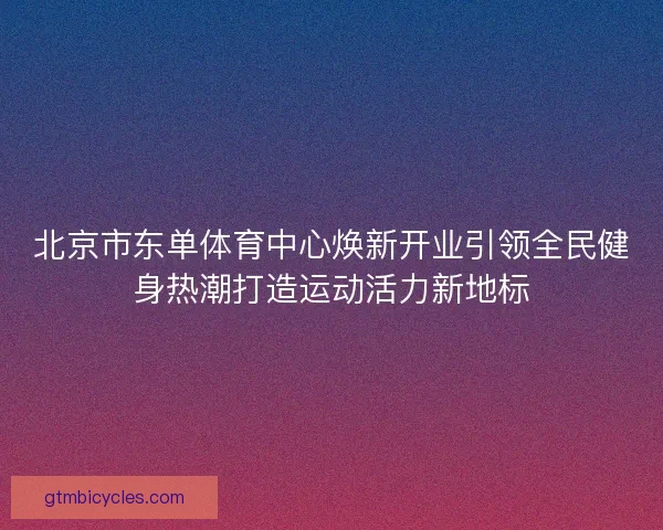 北京市东单体育中心焕新开业引领全民健身热潮打造运动活力新地标 北京市东单体育中心焕新开业引领全民健身热潮打造运动活力新地标