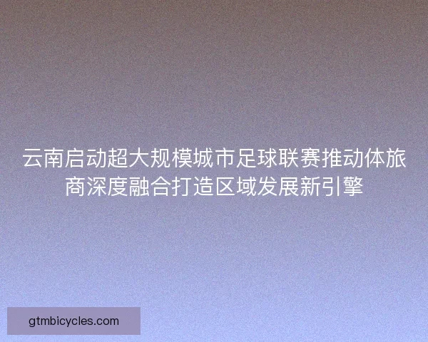 云南启动超大规模城市足球联赛推动体旅商深度融合打造区域发展新引擎