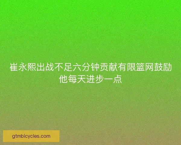 崔永熙出战不足六分钟贡献有限篮网鼓励他每天进步一点