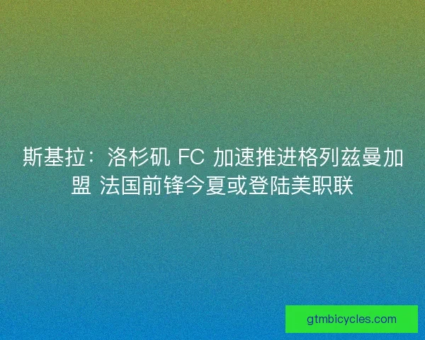 斯基拉：洛杉矶 FC 加速推进格列兹曼加盟 法国前锋今夏或登陆美职联
