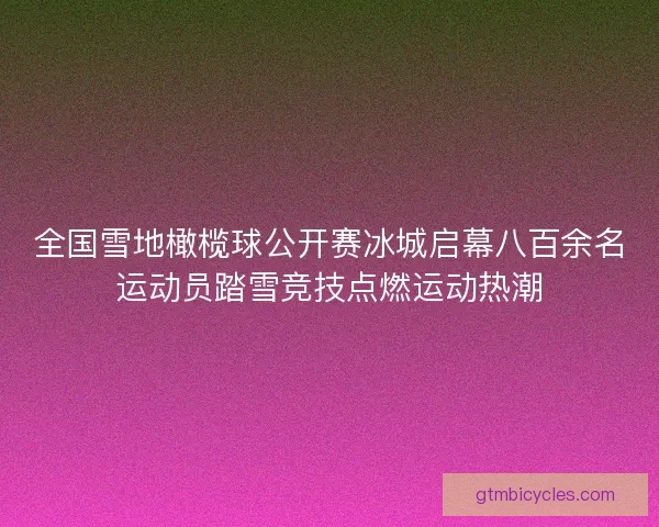 全国雪地橄榄球公开赛冰城启幕八百余名运动员踏雪竞技点燃运动热潮