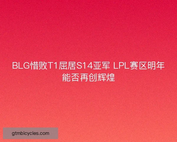 BLG惜败T1屈居S14亚军 LPL赛区明年能否再创辉煌