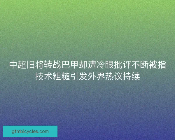 中超旧将转战巴甲却遭冷眼批评不断被指技术粗糙引发外界热议持续 中超旧将转战巴甲却遭冷眼批评不断被指技术粗糙引发外界热议持续