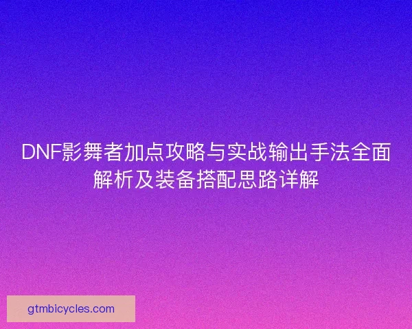 DNF影舞者加点攻略与实战输出手法全面解析及装备搭配思路详解 DNF影舞者加点攻略与实战输出手法全面解析及装备搭配思路详解