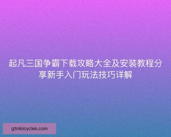 起凡三国争霸下载攻略大全及安装教程分享新手入门玩法技巧详解 起凡三国争霸下载攻略大全及安装教程分享新手入门玩法技巧详解
