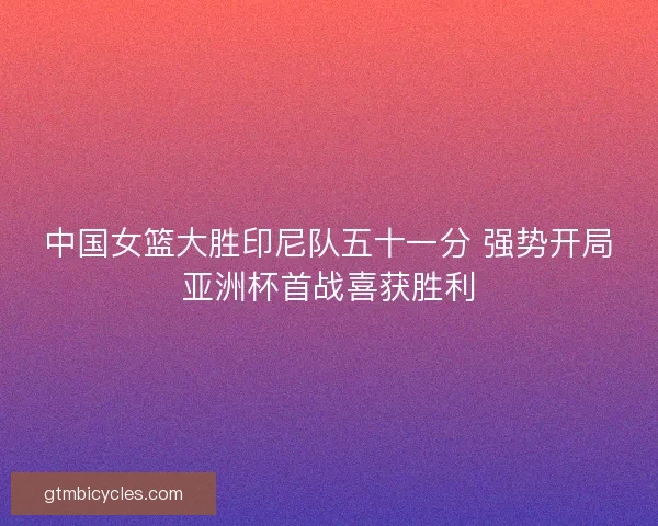 中国女篮大胜印尼队五十一分 强势开局亚洲杯首战喜获胜利 中国女篮大胜印尼队五十一分 强势开局亚洲杯首战喜获胜利