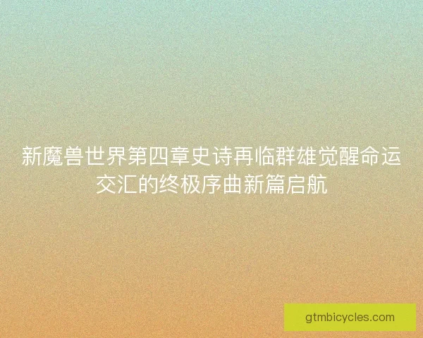 新魔兽世界第四章史诗再临群雄觉醒命运交汇的终极序曲新篇启航 新魔兽世界第四章史诗再临群雄觉醒命运交汇的终极序曲新篇启航