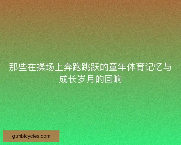 那些在操场上奔跑跳跃的童年体育记忆与成长岁月的回响 那些在操场上奔跑跳跃的童年体育记忆与成长岁月的回响