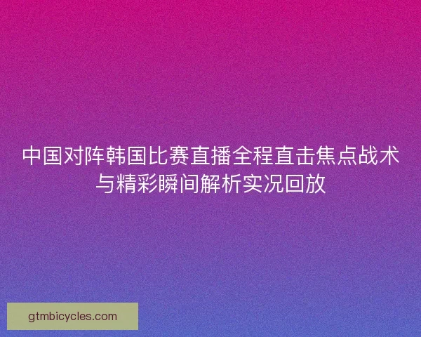 中国对阵韩国比赛直播全程直击焦点战术与精彩瞬间解析实况回放 中国对阵韩国比赛直播全程直击焦点战术与精彩瞬间解析实况回放