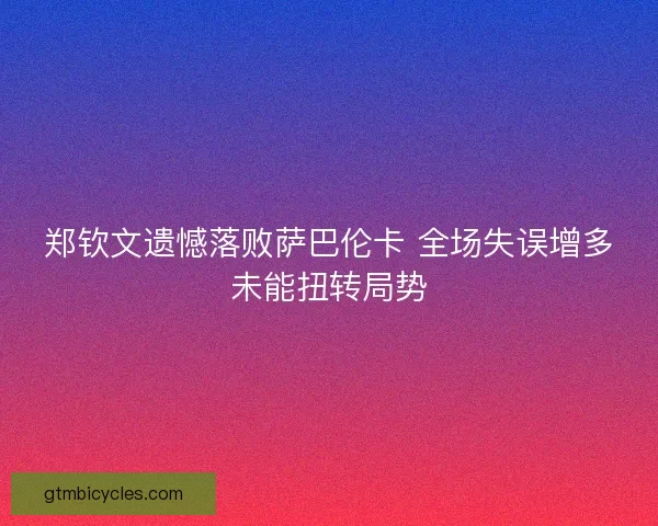 郑钦文遗憾落败萨巴伦卡 全场失误增多未能扭转局势 郑钦文遗憾落败萨巴伦卡 全场失误增多未能扭转局势