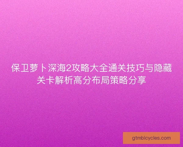 保卫萝卜深海2攻略大全通关技巧与隐藏关卡解析高分布局策略分享 保卫萝卜深海2攻略大全通关技巧与隐藏关卡解析高分布局策略分享