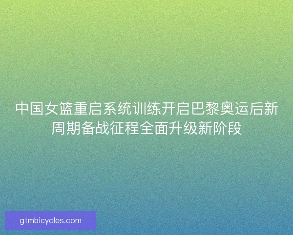中国女篮重启系统训练开启巴黎奥运后新周期备战征程全面升级新阶段 中国女篮重启系统训练开启巴黎奥运后新周期备战征程全面升级新阶段