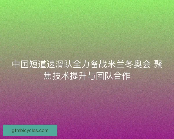 中国短道速滑队全力备战米兰冬奥会 聚焦技术提升与团队合作