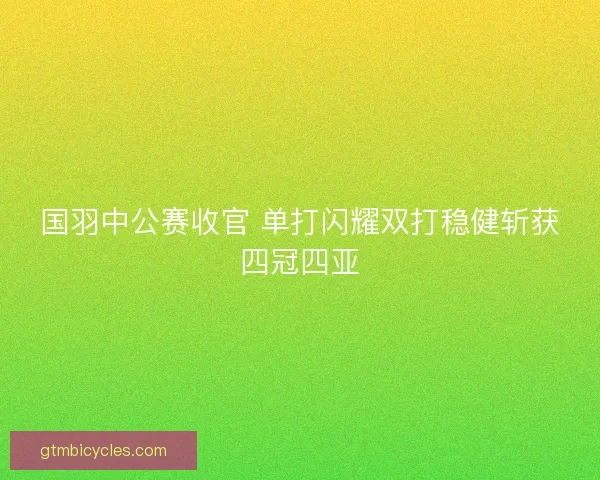 国羽中公赛收官 单打闪耀双打稳健斩获四冠四亚 国羽中公赛收官 单打闪耀双打稳健斩获四冠四亚