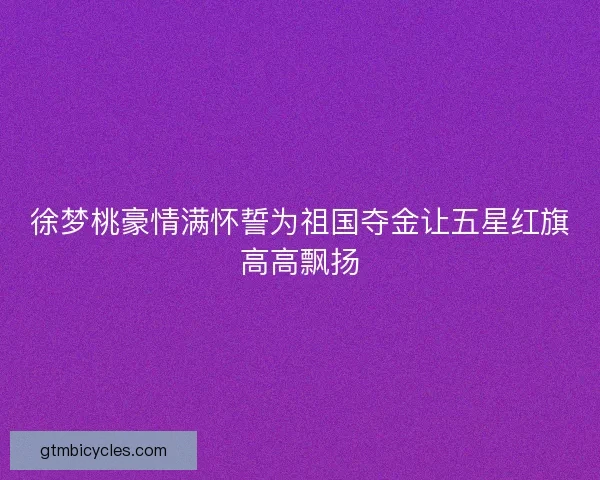 徐梦桃豪情满怀誓为祖国夺金让五星红旗高高飘扬 徐梦桃豪情满怀誓为祖国夺金让五星红旗高高飘扬