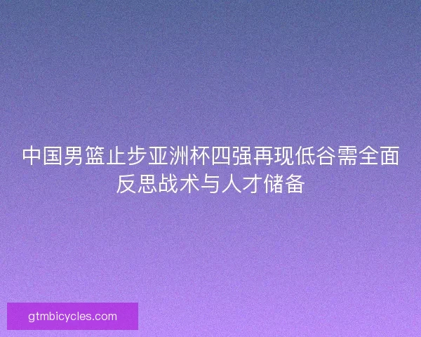 中国男篮止步亚洲杯四强再现低谷需全面反思战术与人才储备 中国男篮止步亚洲杯四强再现低谷需全面反思战术与人才储备